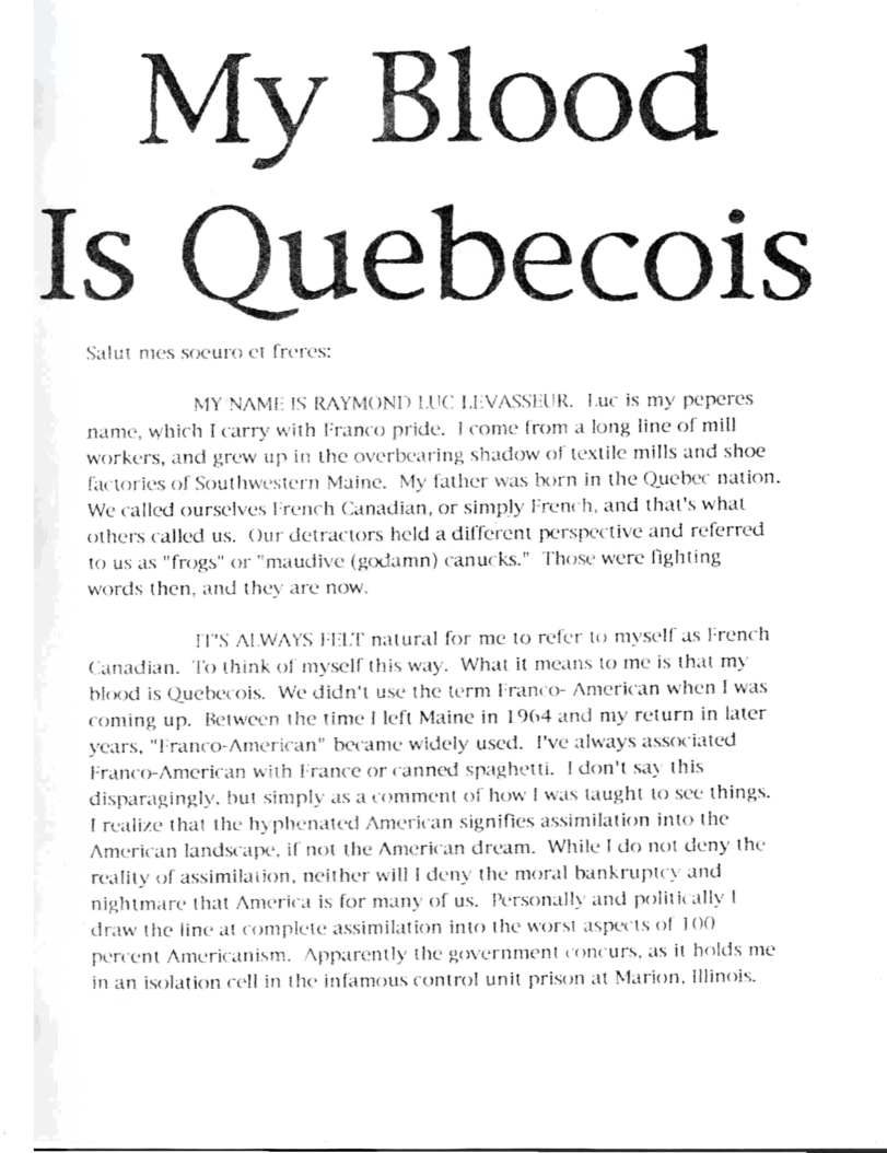 y Blood Is Quebecois  Salut mes socuro et freres:  MY NAME IS RAYMOND LUC LEVASSEUR. Luc is my peperes name, which T carry with Franco pride. I come from a long line of mill workers, and grew up in the overbearing shadow of textile mills and shoe factories of Southwestern Maine. My father was born in the Quebec nation. We called ourselves French Canadian, or simply French, and that’s what others called us. Our detractors held a different perspective and referred or "maudive (godamn) canucks.” Those were fighting  10 us as "frogs words then, and they are now  11°S ALWAYS FELT natural for me to refer 1o myself as French Canadian. To think of myself this way. What it means to me is that my blood is Quebecois. We didn’t use the term Franco- American when |was coming up. Between the time [ left Maine in 1964 and my return in later vears, "Franco-American” became widely used. I’ve always associated Franco-American with France or canned spaghetti. | don’tsay this disparagingly. but simply as a comment of how I was taught (o sce things.  [ realize that the hyphenated American signifies assimilation into the American landscape, if not the American dream. While 1 do not deny the reality of assimilaiion, neither will 1 deny the moral bankruptey and nightmare that America is for many of us. Personally and politically | draw the line at complete assimilation into the worst aspects of 100 percent Americanism. Apparently the government concurs, as it holds me in an isolation cell in the infamous control unit prison at Marion, illinois.  